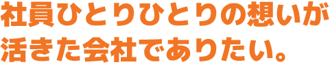 社員ひとりひとりの想いが活きた会社でありたい。